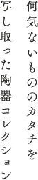 何気ないもののカタチを 写し取った陶器コレクション